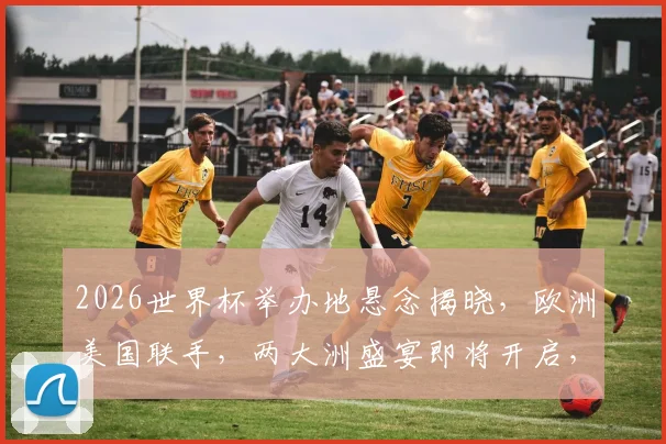 2026世界杯举办地悬念揭晓，欧洲美国联手，两大洲盛宴即将开启，激动人心