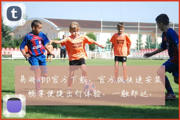 易游app官方下载，官方版快速安装，畅享便捷出行体验，一触即达，三步轻松完成