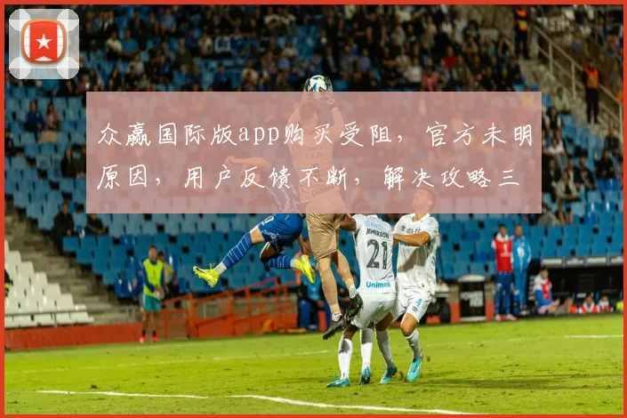 众赢国际版app购买受阻，官方未明原因，用户反馈不断，解决攻略三步走，快看逗逗