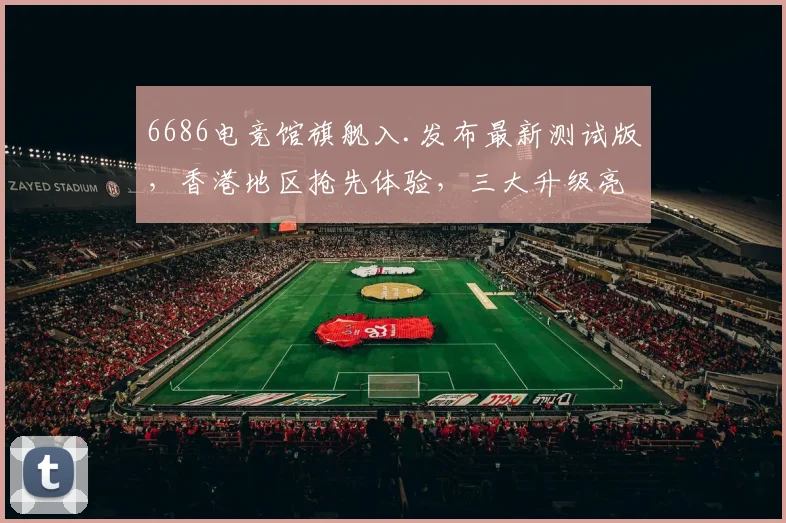 6686电竞馆旗舰入.发布最新测试版，香港地区抢先体验，三大升级亮点，不容错过，敬请关注