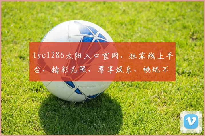 tyc1286太阳入口官网，独家线上平台，精彩无限，尊享娱乐，畅玩不停，体验非凡三重礼遇