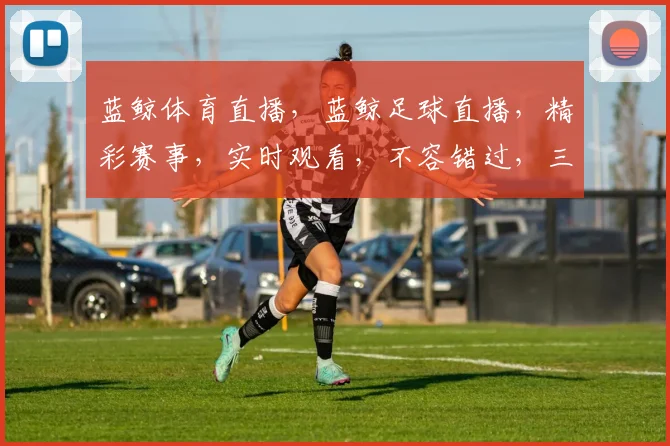 蓝鲸体育直播，蓝鲸足球直播，精彩赛事，实时观看，不容错过，三重福利，等你来享，尽在蓝鲸直播平台