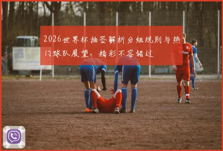 2026世界杯抽签解析分组规则与热门球队展望，精彩不容错过