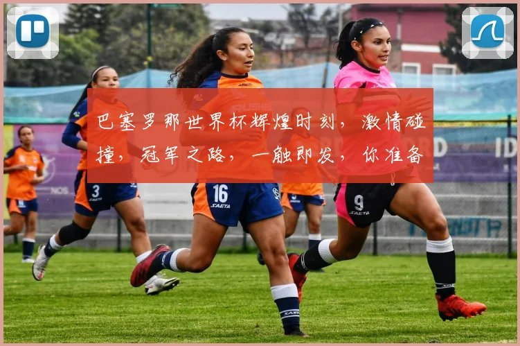巴塞罗那世界杯辉煌时刻，激情碰撞，冠军之路，一触即发，你准备好了吗