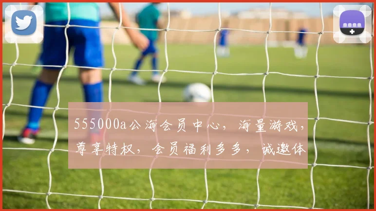 555000a公海会员中心，海量游戏，尊享特权，会员福利多多，诚邀体验